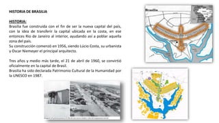 HISTORIA DE BRASILIA
HISTORIA:
Brasilia fue construida con el fin de ser la nueva capital del país,
con la idea de transferir la capital ubicada en la costa, en ese
entonces Rio de Janeiro al interior, ayudando así a poblar aquella
zona del país.
Su construcción comenzó en 1956, siendo Lúcio Costa, su urbanista
y Oscar Niemeyer el principal arquitecto.
Tres años y medio más tarde, el 21 de abril de 1960, se convirtió
oficialmente en la capital de Brasil.
Brasilia ha sido declarada Patrimonio Cultural de la Humanidad por
la UNESCO en 1987.
 