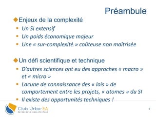 3
Enjeux de la complexité
 Un SI extensif
 Un poids économique majeur
 Une « sur-complexité » coûteuse non maîtrisée
Un défi scientifique et technique
 D’autres sciences ont eu des approches « macro »
et « micro »
 Lacune de connaissance des « lois » de
comportement entre les projets, « atomes » du SI
 Il existe des opportunités techniques !
Préambule
 