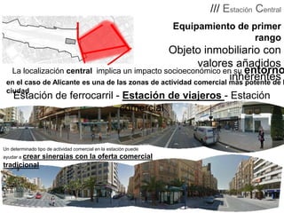 /// Estación Central
Equipamiento de primer
.
rango

Objeto inmobiliario con
valores añadidos
La localización central implica un impacto socioeconómico en su entorno
inherentes
en el caso de Alicante es una de las zonas de actividad comercial más potente de l
ciudad

Estación de ferrocarril - Estación de viajeros - Estación
comercial

Un determinado tipo de actividad comercial en la estación puede

ayudar a crear

tradicional

sinergias con la oferta comercial

 
