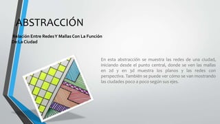 ABSTRACCIÓN
Relación Entre RedesY Mallas Con La Función
De La Ciudad
En esta abstracción se muestra las redes de una ciudad,
iniciando desde el punto central, donde se ven las mallas
en 2d y en 3d muestra los planos y las redes con
perspectiva. También se puede ver cómo se van mostrando
las ciudades poco a poco según sus ejes.