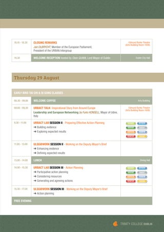 18.10 - 18.30 CLOSING REMARKS
Jan OLBRYCHT, Member of the European Parliament,
President of the URBAN Intergroup
Edmund Burke Theatre
(Arts Building Room 1008)
19.30 WELCOME RECEPTION hosted by Oisín QUINN, Lord Mayor of Dublin Dublin City Hall
Thursday 29 August
EARLY BIRD TAI CHI & QI GONG CLASSES
08.30 - 09.00 WELCOME COFFEE Arts Building
09.00 - 09.30 URBACT TALK: Inspirational Story from Around Europe
Leadership and European Networking by Furio HONSELL, Mayor of Udine,
Italy
Edmund Burke Theatre
(Arts Building Room 1008)
9.30 - 11.00 URBACT LAB SESSION II - Preparing Effective Action-Planning
➜ Building evidence
➜ Exploring expected results
SHARED ENTREPR
SERVICES CARBON
MIXUSE INNOV
HUMCAP YOUTH
11.00 - 13.00 ULSG@WORK SESSION II - Working on the Deputy Mayor’s Brief
➜ Enhancing evidence
➜ Deﬁning expected results
13.00 - 14.00 LUNCH Dining Hall
14.00 - 15.30 URBACT LAB SESSION III - Action Planning
➜ Participative action planning
➜ Considering resources
➜ Generating and agreeing actions
SHARED ENTREPR
SERVICES CARBON
MIXUSE INNOV
HUMCAP YOUTH
15.30 - 17.30 ULSG@WORK SESSION III - Working on the Deputy Mayor’s Brief
➜ Action planning
FREE EVENING
TRINITY COLLEGE DUBLIN
 