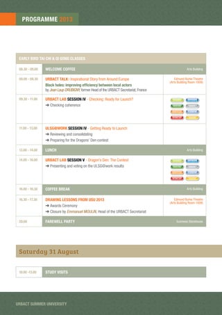 EARLY BIRD TAI CHI & QI GONG CLASSES
08.30 - 09.00 WELCOME COFFEE Arts Building
09.00 - 09.30 URBACT TALK: Inspirational Story from Around Europe
Black holes: improving efﬁciency between local actors
by Jean Loup DRUBIGNY, former Head of the URBACT Secretariat, France
Edmund Burke Theatre
(Arts Building Room 1008)
09.30 - 11.00 URBACT LAB SESSION IV - Checking: Ready for Launch?
➜ Checking coherence
SHARED ENTREPR
SERVICES CARBON
MIXUSE INNOV
HUMCAP YOUTH
11.00 - 13.00 ULSG@WORK SESSION IV - Getting Ready to Launch
➜ Reviewing and consolidating
➜ Preparing for the Dragons’ Den contest
13.00 - 14.00 LUNCH Arts Building
14.00 - 16.00 URBACT LAB SESSION V - Dragon’s Den: The Contest
➜ Presenting and voting on the ULSG@work results
SHARED ENTREPR
SERVICES CARBON
MIXUSE INNOV
HUMCAP YOUTH
16.00 - 16.30 COFFEE BREAK Arts Building
16.30 - 17.30 DRAWING LESSONS FROM USU 2013
➜ Awards Ceremony
➜ Closure by Emmanuel MOULIN, Head of the URBACT Secretariat
Edmund Burke Theatre
(Arts Building Room 1008)
20.00 FAREWELL PARTY Guinness Storehouse
Saturday 31 August
10.00 -13.00 STUDY VISITS
PROGRAMME 2013
URBACT SUMMER UNIVERSITY
 