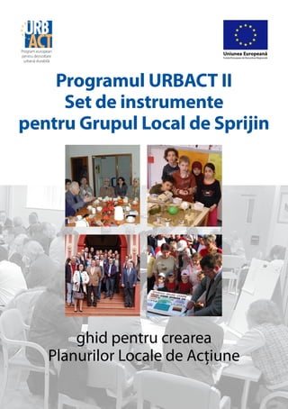 Program european
pentru dezvoltare
                                       Uniunea Europeană
                                       Fondul European de Dezvoltare Regională
 urbană durabilă




    Programul URBACT II
     Set de instrumente
pentru Grupul Local de Sprijin




                  ghid pentru crearea
              Planurilor Locale de Acţiune
 