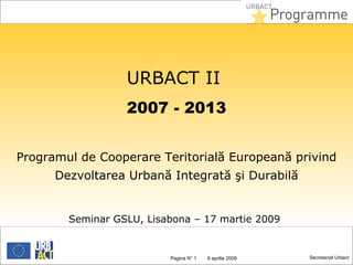 URBACT II
                  2007 - 2013


Programul de Cooperare Teritorială Europeană privind
      Dezvoltarea Urbană Integrată şi Durabilă


        Seminar GSLU, Lisabona – 17 martie 2009


                          Pagina N° 1
                           Slide        25aprilie 2009
                                        6 mai 2012       Secretariat Urbact
 