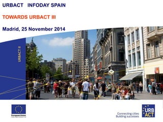 URBACT INFODAY SPAIN 
TOWARDS URBACT III 
Madrid, 25 November 2014 
 