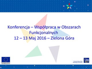 Konferencja – Współpraca w Obszarach
Funkcjonalnych
12 – 13 Maj 2016 – Zielona Góra
 