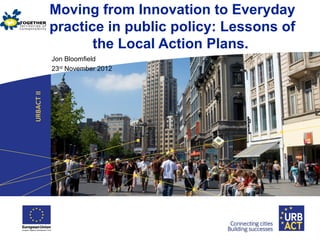 Moving from Innovation to Everyday
practice in public policy: Lessons of
the Local Action Plans.
Jon Bloomfield
23rd
November 2012
 