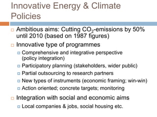 Innovative Energy & Climate
Policies




Ambitious aims: Cutting CO2-emissions by 50%
until 2010 (based on 1987 figures)
Innovative type of programmes
Comprehensive and integrative perspective
(policy integration)
 Participatory planning (stakeholders, wider public)
 Partial outsourcing to research partners
 New types of instruments (economic framing; win-win)
 Action oriented; concrete targets; monitoring




Integration with social and economic aims


Local companies & jobs, social housing etc.

 
