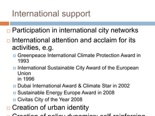 International support
Participation in international city networks
 International attention and acclaim for its
activities, e.g.


Greenpeace International Climate Protection Award in
1993
 International Sustainable City Award of the European
Union
in 1996
 Dubai International Award & Climate Star in 2002
 Sustainable Energy Europe Award in 2008
 Civitas City of the Year 2008




Creation of urban identity

 