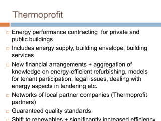Thermoprofit










Energy performance contracting for private and
public buildings
Includes energy supply, building envelope, building
services
New financial arrangements + aggregation of
knowledge on energy-efficient refurbishing, models
for tenant participation, legal issues, dealing with
energy aspects in tendering etc.
Networks of local partner companies (Thermoprofit
partners)
Guaranteed quality standards

 