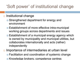 ‘Soft power’ of institutional change


Institutional change
 Strengthened

department for energy and

environment
 Establishment of more effective intra-municipal
working groups across departments and issues
 Establishment of a municipal energy agency which
is owned by municipality and municipal utilities, but
collaborates internationally and acts (rather)
independently


Importance of intermediaries at urban level
 Facilitation

and coordination of systemic change
 Knowledge brokers; competence centres

 