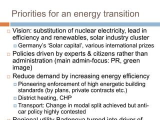 Priorities for an energy transition


Vision: substitution of nuclear electricity, lead in
efficiency and renewables, solar industry cluster
 Germany’s





‘Solar capital’, various international prizes

Policies driven by experts & citizens rather than
administration (main admin-focus: PR, green
image)
Reduce demand by increasing energy efficiency
 Pioneering

enforcement of high energetic building
standards (by plans, private contracts etc.)
 District heating, CHP
 Transport: Change in modal split achieved but anticar policy highly contested

 