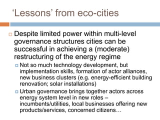 ‘Lessons’ from eco-cities


Despite limited power within multi-level
governance structures cities can be
successful in achieving a (moderate)
restructuring of the energy regime
 Not

so much technology development, but
implementation skills, formation of actor alliances,
new business clusters (e.g. energy-efficient building
renovation; solar installations)
 Urban governance brings together actors across
energy system level in new roles –
incumbents/utilities, local businesses offering new
products/services, concerned citizens…

 