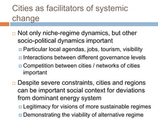 Cities as facilitators of systemic
change


Not only niche-regime dynamics, but other
socio-political dynamics important
 Particular

local agendas, jobs, tourism, visibility
 Interactions between different governance levels
 Competition between cities / networks of cities
important


Despite severe constraints, cities and regions
can be important social context for deviations
from dominant energy system
 Legitimacy

for visions of more sustainable regimes
 Demonstrating the viability of alternative regime

 