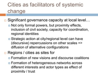 Cities as facilitators of systemic
change


Significant governance capacity at local level…
 Not

only formal powers, but proximity effects,
inclusion of civil society, capacity for coordination,
regional identities
 Strategic action at city/regional level can have
(discursive) repercussions on other scales =>
diffusion of alternative configurations


Regions / cities as sites for
 Formation

of new visions and discourse coalitions
 Formation of heterogeneous networks across
different interests and actor types as effect of
proximity / trust

 