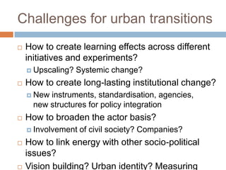 Challenges for urban transitions


How to create learning effects across different
initiatives and experiments?
 Upscaling?



Systemic change?

How to create long-lasting institutional change?
 New

instruments, standardisation, agencies,
new structures for policy integration



How to broaden the actor basis?
 Involvement





of civil society? Companies?

How to link energy with other socio-political
issues?
Vision building? Urban identity? Measuring

 