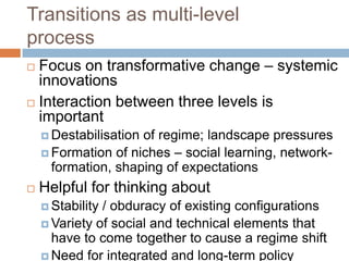 Transitions as multi-level
process
Focus on transformative change – systemic
innovations
 Interaction between three levels is
important


 Destabilisation

of regime; landscape pressures
 Formation of niches – social learning, networkformation, shaping of expectations


Helpful for thinking about
 Stability

/ obduracy of existing configurations
 Variety of social and technical elements that
have to come together to cause a regime shift
 Need for integrated and long-term policy

 