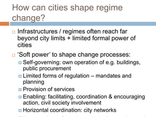 How can cities shape regime
change?




Infrastructures / regimes often reach far
beyond city limits + limited formal power of
cities
‘Soft power’ to shape change processes:
 Self-governing:

own operation of e.g. buildings,
public procurement
 Limited forms of regulation – mandates and
planning
 Provision of services
 Enabling: facilitating, coordination & encouraging
action, civil society involvement
 Horizontal coordination: city networks

 