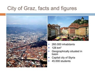 City of Graz, facts and figures

 260.000 inhabitants
 128 km2
 Geographically situated in
basin
 Capital city of Styria
 45.000 students

 