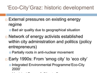 ‘Eco-City’Graz: historic development


External pressures on existing energy
regime
 Bad



air quality due to geographical situation

Network of energy activists established
within city administration and politics (policy
entrepreneurs)
 Partially



roots in anti-nuclear movement

Early 1990s: From ‘smog city’ to ‘eco city’
 Integrated

2000’

Environmental Programme‘Eco-City

 