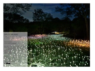 BRUCE MUNRO

Field of Light
WILTSHIRE,UK
HTTP://GOO.GL/2RQHAI
Nel 1992, in cammino verso Uluru attraverso il
deserto rosso in Australia centrale, Munro sentì
un collegamento convincente per l’energia, il
calore e la luminosità del paesaggio desertico.
Field of Light è l’incarnazione di questa
esperienza.Munro ricorda “Volevo creare un
campo illuminato di steli che, come il seme
dormiente in un deserto secco, sarebbe
scoppiata in fiore al crepuscolo con ritmi dolci di
luce sotto una coltre sfolgorante di stelle”Dopo
aver sviluppato l’idea per oltre un decennio, il
primo campo di Luce è stato creato nel campo
dietro la casa di famiglia nel Wiltshire.

LIGHT

 