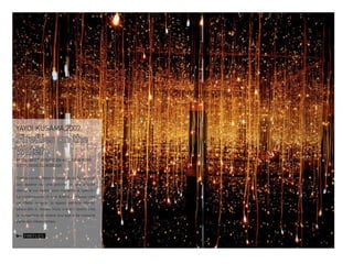 YAYOI KUSAMA,2002

Fireflies on the
Water
MUSEUM OF AMERICAN ART, NEW YORK
HTTP://GOO.GL/8QBGUK
Fireflies on the Water è composto da 150 piccole
luci appese su una piscina in una piccola
stanza le cui pareti sono ricoperte di specchi.
La combinazione di luce diretta e riflessa crea
un effetto magico: lo spazio sembra infinito,
senza alto o basso, inizio o fine.Il lavoro crea
la sensazione di essere ovunque e da nessuna
parte allo stesso tempo.

FIREFLIES

 