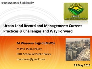Urban Land Record and Management: Current
Practices & Challenges and Way Forward
M.Waseem Sajjad (MWS)
M.Phil. Public Policy
PIDE School of Public Policy
mwsmusa@gmail.com
28 May 2016
 