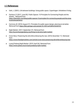 4.0 References
● Gehl, J. (2001). Life between buildings: Using public space. Copenhagen: Arkitektens Forlag.
● Pacheco, P. (2017, June 09). Public Spaces: 10 Principles for Connecting People and the
Streets -. Retrieved from
https://thecityﬁx.com/blog/public-spaces-10-principles-for-connecting-people-and-the-stree
ts-priscila-pacheco/
● Carmona, M. (2018, August 21). Principles for public space design, planning to do better.
Retrieved from https://link.springer.com/article/10.1057/s41289-018-0070-3
● Night Market. (2017, September 27). Retrieved from
http://tourismluangprabang.org/things-to-do/arts/night-market/
● Cover Story: Preserving the old while embracing the new. (2018, December 11). Retrieved
from
https://www.theedgemarkets.com/article/cover-story-preserving-old-while-embracing-new
● Luang Prabang Night Market. (2019, April 26). Retrieved from
https://www.golaos.tours/luang-prabang-night-market/
20
 