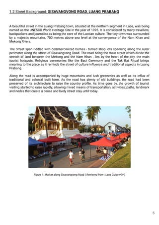 1.2 Street Background: SISAVANGVONG ROAD, LUANG PRABANG
A beautiful street in the Luang Prabang town, situated at the northern segment in Laos, was being
named as the UNESCO World Heritage Site in the year of 1995. It is considered by many travellers,
backpackers and journalist as being the core of the Laotian culture. The tiny town was surrounded
by a majestic mountains, 700 metres above sea level at the convergence of the Nam Khan and
Mekong Rivers.
The Street span riddled with commercialized homes - turned shop lots spanning along the outer
perimeter along the street of Sisavangvong Road. The road being the main street which divide the
stretch of land between the Mekong and the Nam Khan , lies by the heart of the city, the main
tourist hotspots. Religious ceremonies like the Baci Ceremony and the Tak Bat Ritual brings
meaning to the place as it reminds the street of culture inﬂuence and traditional aspects in Luang
Prabang.
Along the road is accompanied by huge mountains and lush greeneries as well as its inﬂux of
traditional and colonial built form. As the road has plenty of old buildings, the road had been
preserved of its architecture to raise the country proﬁle. As time goes by, the growth of tourist
visiting started to raise rapidly, allowing mixed means of transportation, activities, paths, landmark
and nodes that create a dense and lively street stay until today.
Figure 1: Market along Sisavangvong Road ( Retrieved from : Laos Guide 999 )
5
 