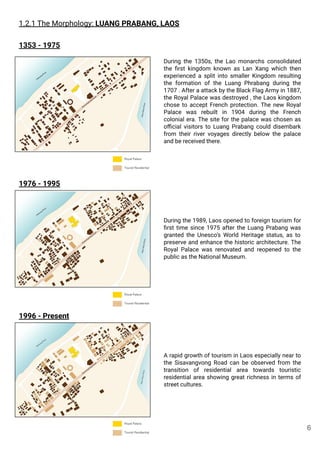 1.2.1 The Morphology: LUANG PRABANG, LAOS
During the 1350s, the Lao monarchs consolidated
the ﬁrst kingdom known as Lan Xang which then
experienced a split into smaller Kingdom resulting
the formation of the Luang Phrabang during the
1707 . After a attack by the Black Flag Army in 1887,
the Royal Palace was destroyed , the Laos kingdom
chose to accept French protection. The new Royal
Palace was rebuilt in 1904 during the French
colonial era. The site for the palace was chosen as
oﬃcial visitors to Luang Prabang could disembark
from their river voyages directly below the palace
and be received there.
1353 - 1975
1976 - 1995
1996 - Present
During the 1989, Laos opened to foreign tourism for
ﬁrst time since 1975 after the Luang Prabang was
granted the Unesco’s World Heritage status, as to
preserve and enhance the historic architecture. The
Royal Palace was renovated and reopened to the
public as the National Museum.
A rapid growth of tourism in Laos especially near to
the Sisavangvong Road can be observed from the
transition of residential area towards touristic
residential area showing great richness in terms of
street cultures.
6
 