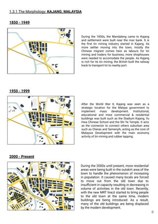 1.3.1 The Morphology: KAJANG, MALAYSIA
1850 - 1949
1950 - 1999
2000 - Present
During the 1850s, the Mandaleng came to Kajang
and settlement were built near the river bank. It is
the ﬁrst tin mining industry started in Kajang. As
more settler moving into the town, mostly the
Chinese migrant comes here as labours for tin
mining and traders for business, more shophouses
were needed to accomodate the people. As Kajang
is rich for its tin mining, the British built the railway
track to transport tin to nearby port.
During the 2000s until present, more residential
areas were being built in the outskirt area of the
town to handle the phenomenon of increasing
in population. It caused many locals are forced
to move out from the old town due to
insuﬃcient in capacity resulting in decreasing in
volume of activities in the old town. Recently,
with the new MRT line,it started to bring people
to the old town at the same time, modern
buildings are being introduced. As a result,
many of the old buildings are being displaced
by the modern development.
After the World War II, Kajang was seen as a
strategic location for the Malaya government to
implement mass development. Institutional,
educational and more commercial & residential
buildings was built such as the Stadium Kajang, Yu
Hwa Chinese School and the Shi Ye Temple. It acts
as the connector to connect others suburban area
such as Cheras and Semenyih, acting as the core of
Malaysia Development with the main economy
activity of tin mining and rubber tapping.
8
 