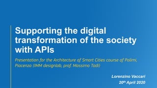 Supporting the digital
transformation of the society
with APIs
Presentation for the Architecture of Smart Cities course of Polimi,
Piacenza (IMM designlab, prof. Massimo Tadi)
Lorenzino Vaccari
20th April 2020
 