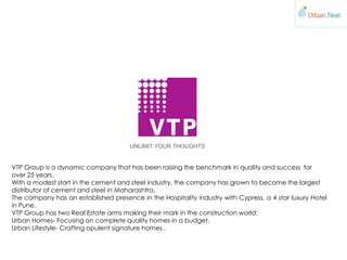 VTP Group is a dynamic company that has been raising the benchmark in quality and success for
over 25 years.
With a modest start in the cement and steel industry, the company has grown to become the largest
distributor of cement and steel in Maharashtra.
The company has an established presence in the Hospitality industry with Cypress, a 4 star luxury Hotel
in Pune.
VTP Group has two Real Estate arms making their mark in the construction world:
Urban Homes- Focusing on complete quality homes in a budget.
Urban Lifestyle- Crafting opulent signature homes .
 