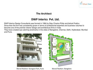 The Architect
DWP Interics Design Consultants was formed in 1984 by Raju Chacko Philip and Ashok Prabhu.
Since then the firm has consistently grown in terms of professional expertise and business volumes to
become one of the premier interior design and architecture firms in India.
They have created eye catching landmarks in the cities of Bangalore, Chennai, Delhi, Hyderabad, Mumbai
and Pune.
DWP Interics Pvt. Ltd.
Marvel Realtors- Koregaon Park, Pune Marvel Realtors- Bangalore
 