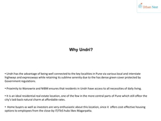 Why Undri?
• Undri has the advantage of being well connected to the key localities in Pune via various local and interstate
highways and expressways while retaining its sublime serenity due to the has dense green cover protected by
Government regulations.
• Proximity to Wanowrie and NIBM ensures that residents in Undri have access to all necessities of daily living.
• It is an ideal residential real estate location, one of the few in the more central parts of Pune which still offesr the
city's laid-back natural charm at affordable rates.
• Home buyers as well as investors are very enthusiastic about this location, since it offers cost-effective housing
options to employees from the close-by IT/ITeS hubs likes Magarpatta.
 