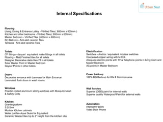 Internal Specifications
Flooring
Living, Dining & Entrance Lobby - Vitrified Tiles ( 800mm x 800mm )
Kitchen and other bedrooms - Vitrified Tiles ( 600mm x 600mm)
Master Bedroom - Vitrified Tiles ( 600mm x 600mm)
Dry Balcony - Anti-skid ceramic Tiles
Terraces - Anti-skid ceramic Tiles
Toilets
CP fittings –Jaquar/ equivalent make fittings in all toilets
Flooring – Matt Finished tiles for all toilets
Designer Decorative dado tiles 7ft in all toilets
Solar Heater Point in Master Bedroom
Geyser Points in other toilets.
Doors
Decorative entrance with Laminate for Main Entrance
Laminated flush doors in wash rooms.
Windows
Powder coated aluminum sliding windows with Mosquito Mesh
& Safety Grills
Kitchen
Granite platform
S.S Sink
Modular Kitchen cabinets
Water purifier- Aqua Guard or Equivalent
Ceramic/ Glazed tiles Up to 2” height from the kitchen otta
Electrification
Switches – Anchor / equivalent modular switches
Concealed copper wiring with M.C.B.
Adequate electric points with TV & Telephone points in living room and
Master Bedroom
AC points in Master Bedroom
Power back-up
100% DG Back-up for lifts & Common area
Wall finishes
Superior (OBD) paint for internal walls
Superior quality Waterproof Paint for external walls
Automation
Intercom Facility
Video Door Phone
 
