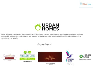 Ongoing Projects:
Urban Homes is the construction brand of VTP Group that creates living spaces with modern concepts that are
both- stylish and comfortable. Giving you a world of happiness, all in a budget without compromising on the
commitment of quality.
2 & 2,5 BHK Homes
Kharadi
1.5 & 2 BHK Homes
Pissoli
 