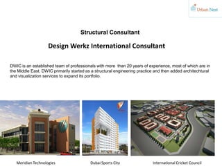 Structural Consultant
DWIC is an established team of professionals with more than 20 years of experience, most of which are in
the Middle East. DWIC primarily started as a structural engineering practice and then added architechtural
and visualization services to expand its portfolio.
Design Werkz International Consultant
International Cricket CouncilDubai Sports CityMeridian Technologies
 
