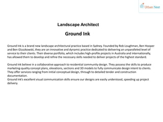Landscape Architect
Ground Ink is a brand new landscape architectural practice based in Sydney. Founded by Rob Loughman, Ben Hooper
and Ben Gluszkowski, they are an innovative and dynamic practice dedicated to delivering an unparalleled level of
service to their clients. Their diverse portfolio, which includes high-profile projects in Australia and internationally,
has allowed them to develop and refine the necessary skills needed to deliver projects of the highest standard.
Ground Ink believe in a collaborative approach to residential community design. They possess the skills to produce
marketing-quality concept plans, elevations, sections and 3D models to fully communicate design intent to clients.
They offer services ranging from initial conceptual design, through to detailed tender and construction
documentation.
Ground Ink’s excellent visual communication skills ensure our designs are easily understood, speeding up project
delivery.
Ground Ink
 