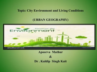 Topic: City Environment and Living Conditions
(URBAN GEOGRAPHY)
Academic Session: 2016-17
Subject: Urban Geography
Apoorva Mathur
&
Dr . Kuldip Singh Kait
 