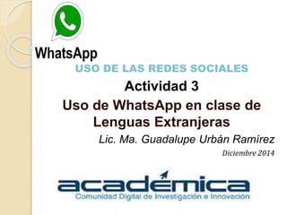 USO DE LAS REDES SOCIALES
Actividad 3
Uso de WhatsApp en clase de
Lenguas Extranjeras
Lic. Ma. Guadalupe Urbán Ramírez
Diciembre 2014
 
