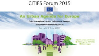 1
CITIES Forum 2015
An Urban Agenda for EuropeRegional and
Urban Policy
An Urban Agenda for Europe
CITIES Forum 2015
Cities in a regional context (urban-rural linkages)
Joaquim Oliveira Martins (OECD)
Brussels, 2 June 2015
 