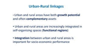 Urban-Rural linkages
• Urban and rural areas have both growth potential
and often complementary assets
• Urban and rural areas are increasingly integrated in
self-organising spaces (functional regions)
• Integration between urban and rural areas is
important for socio-economic performance
 