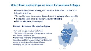 Urban-Rural partnerships are driven by functional linkages
• Labour market flows are key, but there are also other crucial Rural-
Urban interactions
• The spatial scale to consider depends on the purpose of partnership
• The spatial scale of co-operation should be flexible
• Physical distance is important
Example: Nuremberg Metropolitan Region
• Polycentric region (network of cities)
• The partnership covers a geography that extends
well beyond labour markets.
• Land-based economic complementarities,
innovation, public transport network and common
territorial identity are functional linkages
underlying the partnership boundaries.
 