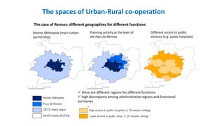 The spaces of Urban-Rural co-operation
Rennes Métropole (main rurban
partnership)
Planning activity at the level of
the Pays de Rennes
Different access to public
services (e.g. public hospitals)
 there are different regions for different functions
 high discrepancy among administrative regions and functional
territories
The case of Rennes: different geographies for different functions
 