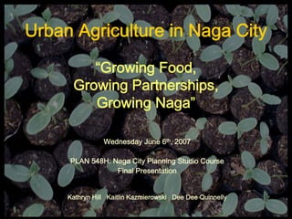 Urban Agriculture in Naga City

         “Growing Food,
      Growing Partnerships,
         Growing Naga”

                Wednesday June 6th, 2007

     PLAN 548H: Naga City Planning Studio Course
                 Final Presentation


     Kathryn Hill Kaitlin Kazmierowski Dee Dee Quinnelly