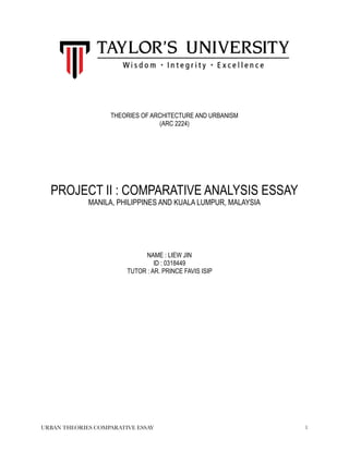 URBAN THEORIES COMPARATIVE ESSAY !1
THEORIES OF ARCHITECTURE AND URBANISM
(ARC 2224)
PROJECT II : COMPARATIVE ANALYSIS ESSAY
MANILA, PHILIPPINES AND KUALA LUMPUR, MALAYSIA
NAME : LIEW JIN
ID : 0318449
TUTOR : AR. PRINCE FAVIS ISIP
 