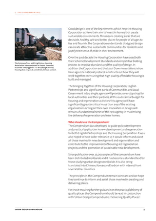 Good design is one of the key elements which help the Housing
Corporation achieve their aim to invest in homes that create
sustainable environments.This means creating areas that are
desirable,healthy,safe and better places for people of all ages to
live and flourish.The Corporation understands that good design
can create attractive sustainable communities for residents and
justify their sense of pride in their environment.
Over the past decade the Housing Corporation have used both
their Scheme Development Standards and competitive bidding
process to improve standards and the quality of design.In
addition the Corporation and the Local Government Association
have agreed a national protocol which sets out how they will
work together in ensuring that high quality affordable housing is
built and managed.
The bringing together of the Housing Corporation,English
Partnerships and significant parts of Communities and Local
Government into a single agency will provide a one-stop shop for
local authorities and their partners.With a substantial budget for
housing and regeneration activities this agency will have
significantly greater critical mass than any of the existing
organisations acting on their own.Innovation in design will
remain a fundamental tenet of the new agency in maximising
the delivery of regeneration and new homes.
Who should use the Compendium?
The Compendium was developed to guide policy development
and practical application in new development and regeneration
for both English Partnerships and the Housing Corporation.It was
also hoped to have wider relevance so it would inform and assist
all those involved in new development and regeneration and
contribute to the improvement of housing-led regeneration
projects and the promotion of sustainable new development.
Since publication over 25,000 copies of the compendium have
been distributed worldwide and it has become a standard text for
those studying urban design worldwide.It is also being
translated into Chinese,Korean and Serbian with interest from
several other countries.
The principles in the Compendium remain constant and we hope
they continue to inform and assist those involved in creating and
delivering places.
For those requiring further guidance on the practical delivery of
quality places the Compendium should be read in conjunction
with‘Urban Design Compendium 2:Delivering Quality Places’.
urban design compendium 9
1 the fundamentals
The Guinness Trust and Knightstone Housing
Association have combined in Frome, Somerset,
to create ‘The Piggeries’ – a mix of high density
housing that responds sensitively to local context
22375H urban design MASTER:22375H urban design MASTER 01/08/2007 10:22 Page 9
 