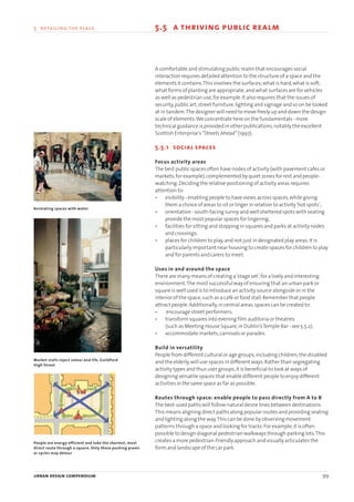 urban design compendium 99
5 detailing the place 5.5 a thriving public realm
A comfortable and stimulating public realm that encourages social
interaction requires detailed attention to the structure of a space and the
elements it contains.This involves the surfaces;what is hard,what is soft;
what forms of planting are appropriate;and what surfaces are for vehicles
as well as pedestrian use,for example.It also requires that the issues of
security,public art,street furniture,lighting and signage and so on be looked
at in tandem.The designer will need to move freely up and down the design
scale of elements.We concentrate here on the fundamentals - more
technical guidance is provided in other publications,notably the excellent
Scottish Enterprise’s “Streets Ahead” (1997).
5.5.1 social spaces
Focus activity areas
The best public spaces often have nodes of activity (with pavement cafes or
markets,for example),complemented by quiet zones for rest and people-
watching.Deciding the relative positioning of activity areas requires
attention to:
• visibility - enabling people to have views across spaces,while giving
them a choice of areas to sit or linger in relation to activity‘hot spots’;
• orientation - south-facing sunny and well sheltered spots with seating
provide the most popular spaces for lingering;
• facilities for sitting and stopping in squares and parks at activity nodes
and crossings;
• places for children to play,and not just in designated play areas.It is
particularly important near housing to create spaces for children to play
and for parents and carers to meet.
Uses in and around the space
There are many means of creating a‘stage set’,for a lively and interesting
environment.The most successful way of ensuring that an urban park or
square is well used is to introduce an activity source alongside or in the
interior of the space,such as a café or food stall.Remember that people
attract people.Additionally,in central areas,spaces can be created to:
• encourage street performers;
• transform squares into evening film auditoria or theatres
(such as Meeting House Square,in Dublin’sTemple Bar - see 5.5.2);
• accommodate markets,carnivals or parades.
Build in versatility
People from different cultural or age groups,including children,the disabled
and the elderly,will use spaces in different ways.Rather than segregating
activity types and thus user groups,it is beneficial to look at ways of
designing versatile spaces that enable different people to enjoy different
activities in the same space as far as possible.
Routes through space: enable people to pass directly from A to B
The best-used paths will follow natural desire lines between destinations.
This means aligning direct paths along popular routes and providing seating
and lighting along the way.This can be done by observing movement
patterns through a space and looking for tracks.For example,it is often
possible to design diagonal pedestrian walkways through parking lots.This
creates a more pedestrian-friendly approach and visually articulates the
form and landscape of the car park.
People are energy efficient and take the shortest, most
direct route through a square. Only those pushing prams
or cycles may detour
Animating spaces with water
Market stalls inject colour and life, Guildford
High Street
22375H urban design MASTER:22375H urban design MASTER 01/08/2007 10:25 Page 99
 