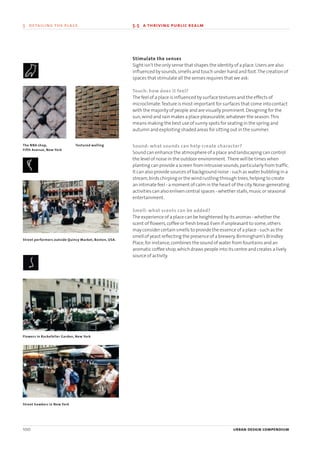 Stimulate the senses
Sight isn’t the only sense that shapes the identity of a place.Users are also
influenced by sounds,smells and touch under hand and foot.The creation of
spaces that stimulate all the senses requires that we ask:
Touch: how does it feel?
The feel of a place is influenced by surface textures and the effects of
microclimate.Texture is most important for surfaces that come into contact
with the majority of people and are visually prominent.Designing for the
sun,wind and rain makes a place pleasurable,whatever the season.This
means making the best use of sunny spots for seating in the spring and
autumn and exploiting shaded areas for sitting out in the summer.
Sound: what sounds can help create character?
Sound can enhance the atmosphere of a place and landscaping can control
the level of noise in the outdoor environment. There will be times when
planting can provide a screen from intrusive sounds,particularly from traffic.
It can also provide sources of background noise - such as water bubbling in a
stream,birds chirping or the wind rustling through trees,helping to create
an intimate feel - a moment of calm in the heart of the city.Noise-generating
activities can also enliven central spaces - whether stalls,music or seasonal
entertainment.
Smell: what scents can be added?
The experience of a place can be heightened by its aromas - whether the
scent of flowers,coffee or fresh bread.Even if unpleasant to some,others
may consider certain smells to provide the essence of a place - such as the
smell of yeast reflecting the presence of a brewery.Birmingham’s Brindley
Place,for instance,combines the sound of water from fountains and an
aromatic coffee shop,which draws people into its centre and creates a lively
source of activity.
100 urban design compendium
5 detailing the place 5.5 a thriving public realm
The NBA shop,
Fifth Avenue, New York
Textured walling
Street performers outside Quincy Market, Boston, USA.
Flowers in Rockefeller Garden, New York
Street hawkers in New York
22375H urban design MASTER:22375H urban design MASTER 01/08/2007 10:25 Page 100
 